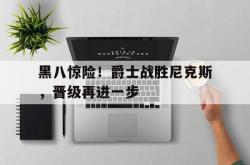 乐鱼真人-黑八惊险！爵士战胜尼克斯，晋级再进一步