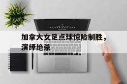 乐鱼百家乐-加拿大女足点球惊险制胜，演绎绝杀
