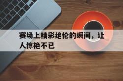 百家乐多台下注-赛场上精彩绝伦的瞬间，让人惊艳不已