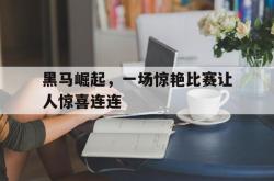 乐鱼官网-黑马崛起，一场惊艳比赛让人惊喜连连