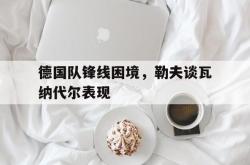 乐鱼真人-德国队锋线困境，勒夫谈瓦纳代尔表现