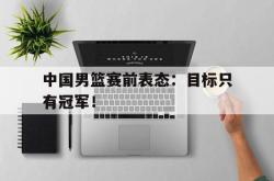 乐鱼官网-中国男篮赛前表态：目标只有冠军！