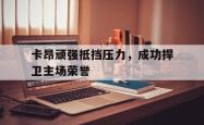 乐鱼官网-卡昂顽强抵挡压力，成功捍卫主场荣誉