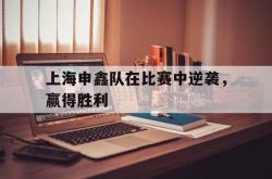 乐鱼真人-上海申鑫队在比赛中逆袭，赢得胜利