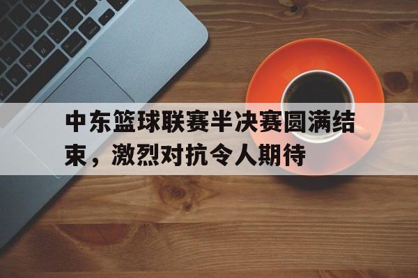 中东篮球联赛半决赛圆满结束，激烈对抗令人期待