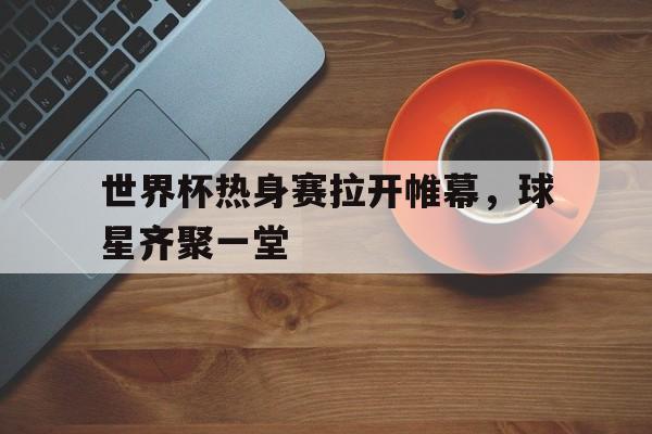 世界杯热身赛拉开帷幕，球星齐聚一堂
