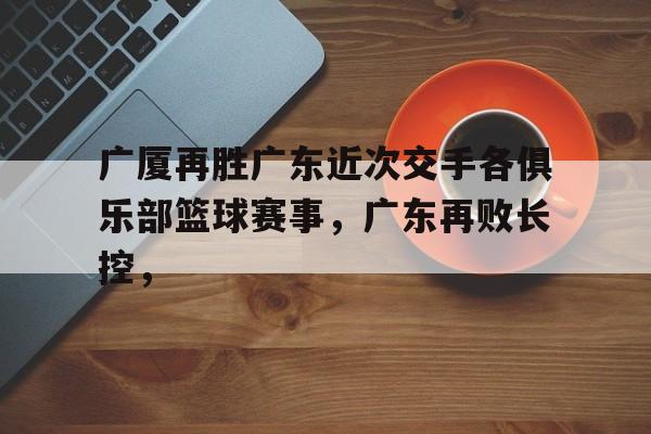 广厦再胜广东近次交手各俱乐部篮球赛事，广东再败长控，