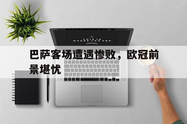 巴萨客场遭遇惨败，欧冠前景堪忧