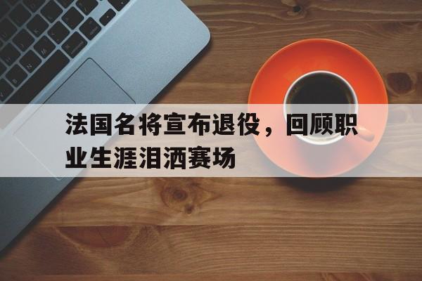 法国名将宣布退役，回顾职业生涯泪洒赛场