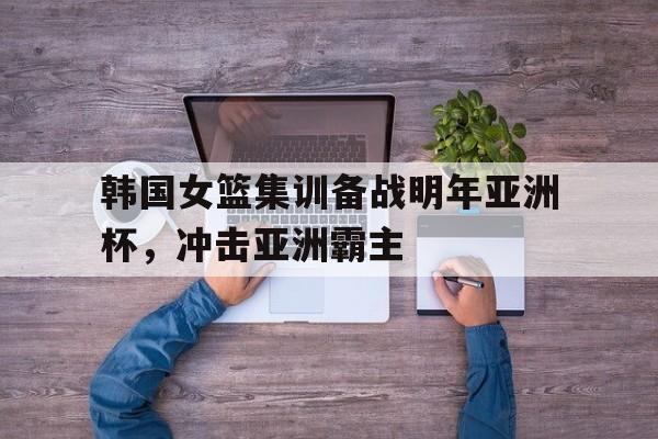 韩国女篮集训备战明年亚洲杯，冲击亚洲霸主
