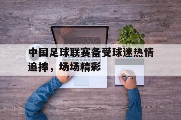 中国足球联赛备受球迷热情追捧，场场精彩
