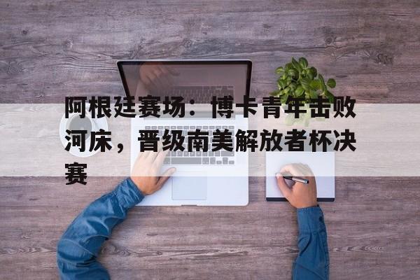阿根廷赛场：博卡青年击败河床，晋级南美解放者杯决赛