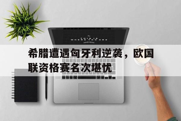 希腊遭遇匈牙利逆袭，欧国联资格赛名次堪忧