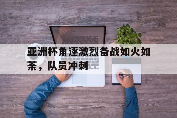 亚洲杯角逐激烈备战如火如荼，队员冲刺