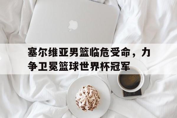 塞尔维亚男篮临危受命，力争卫冕篮球世界杯冠军