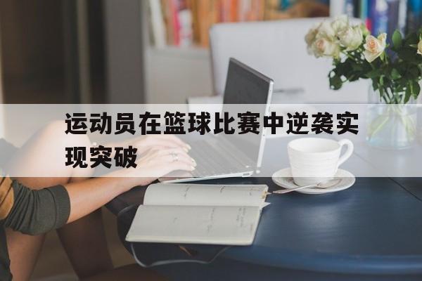 运动员在篮球比赛中逆袭实现突破