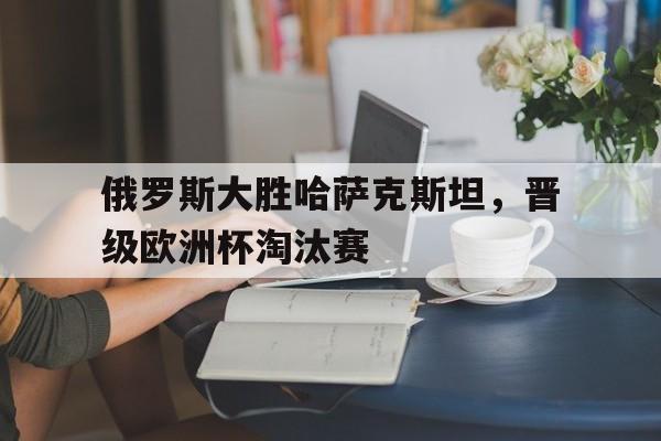 俄罗斯大胜哈萨克斯坦，晋级欧洲杯淘汰赛