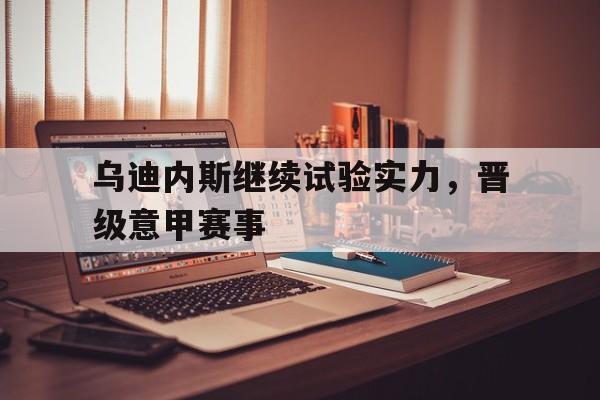 乌迪内斯继续试验实力，晋级意甲赛事