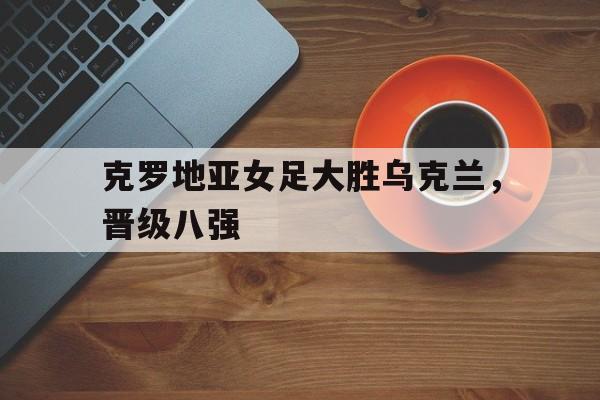 克罗地亚女足大胜乌克兰，晋级八强