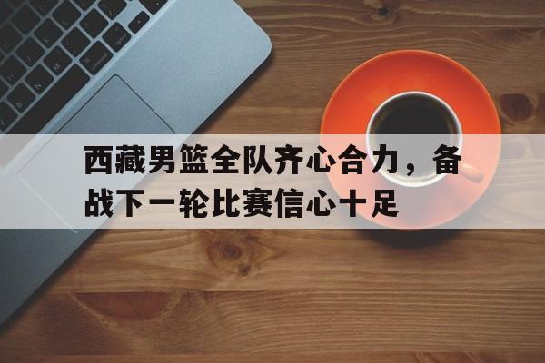 西藏男篮全队齐心合力，备战下一轮比赛信心十足