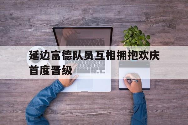 延边富德队员互相拥抱欢庆首度晋级