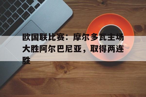 欧国联比赛：摩尔多瓦主场大胜阿尔巴尼亚，取得两连胜